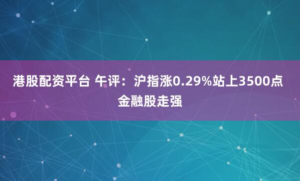 港股配资平台 午评：沪指涨0.29%站上3500点 金融股走强
