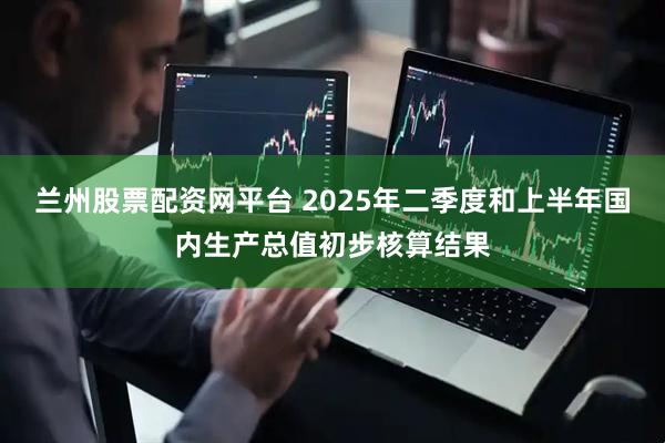 兰州股票配资网平台 2025年二季度和上半年国内生产总值初步核算结果