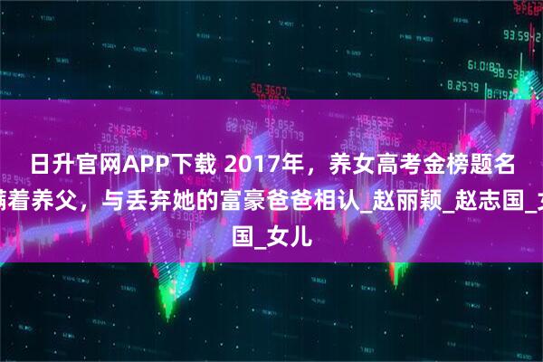 日升官网APP下载 2017年，养女高考金榜题名后瞒着养父，与丢弃她的富豪爸爸相认_赵丽颖_赵志国_女儿