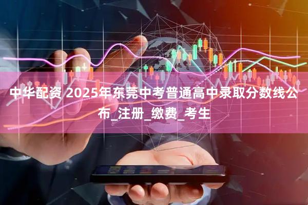 中华配资 2025年东莞中考普通高中录取分数线公布_注册_缴费_考生