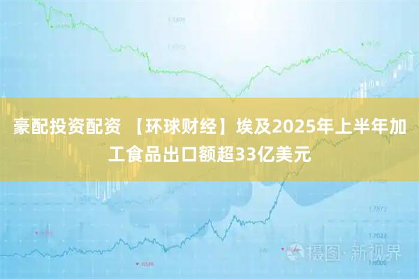 豪配投资配资 【环球财经】埃及2025年上半年加工食品出口额超33亿美元
