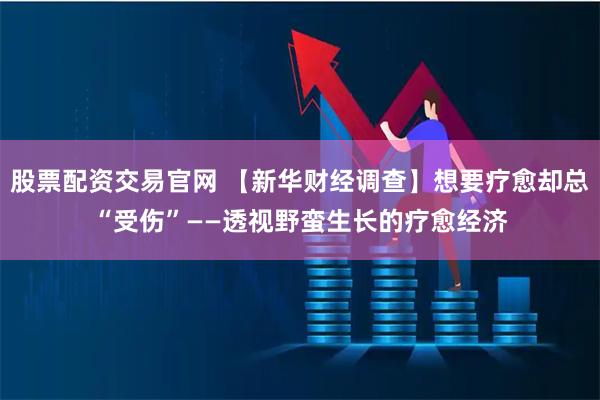 股票配资交易官网 【新华财经调查】想要疗愈却总“受伤”——透视野蛮生长的疗愈经济