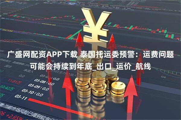 广盛网配资APP下载 泰国托运委预警：运费问题可能会持续到年底_出口_运价_航线