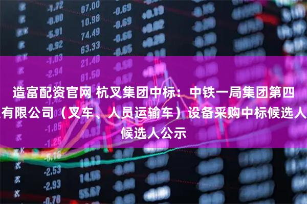 造富配资官网 杭叉集团中标：中铁一局集团第四工程有限公司（叉车、人员运输车）设备采购中标候选人公示