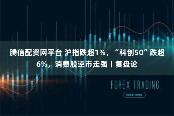 腾信配资网平台 沪指跌超1%，“科创50”跌超6%，消费股逆市走强丨复盘论