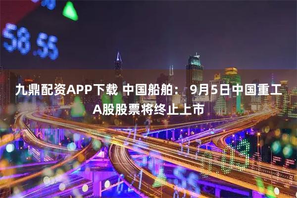 九鼎配资APP下载 中国船舶： 9月5日中国重工A股股票将终止上市