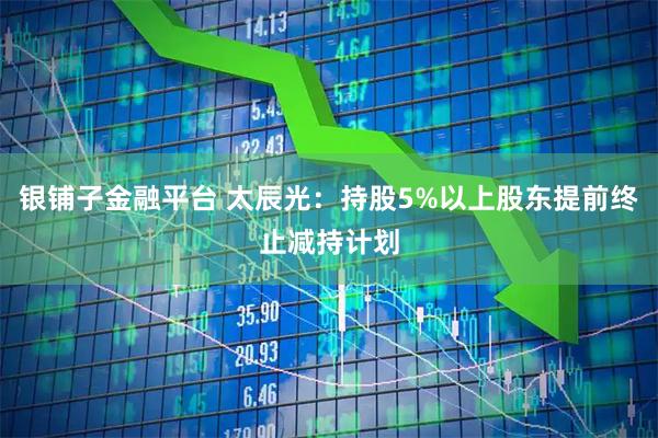 银铺子金融平台 太辰光：持股5%以上股东提前终止减持计划