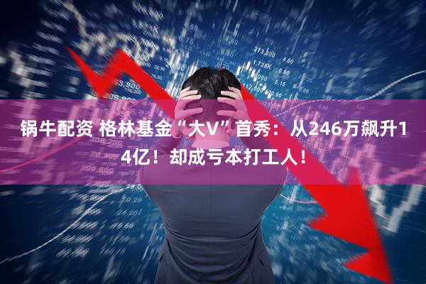 锅牛配资 格林基金“大V”首秀：从246万飙升14亿！却成亏本打工人！